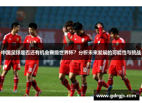 中国足球是否还有机会晋级世界杯？分析未来发展的可能性与挑战